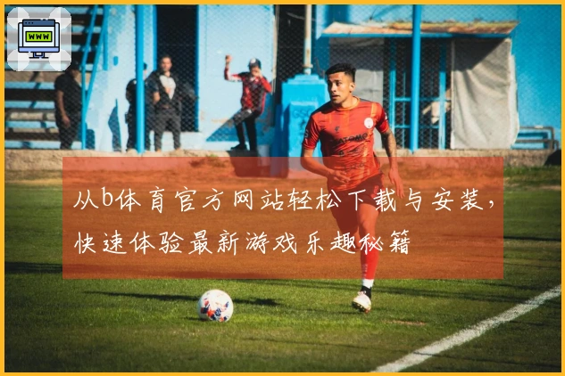 从b体育官方网站轻松下载与安装，快速体验最新游戏乐趣秘籍