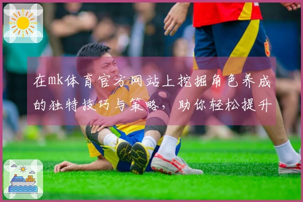 在mk体育官方网站上挖掘角色养成的独特技巧与策略，助你轻松提升游戏体验